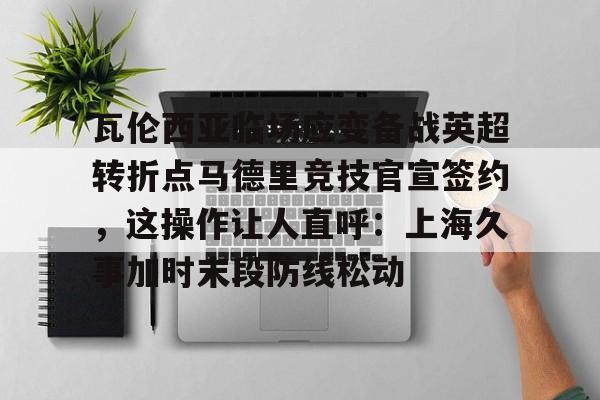  瓦伦西亚临场应变备战英超转折点马德里竞技官宣签约，这操作让人直呼：上海久事加时末段防线松动