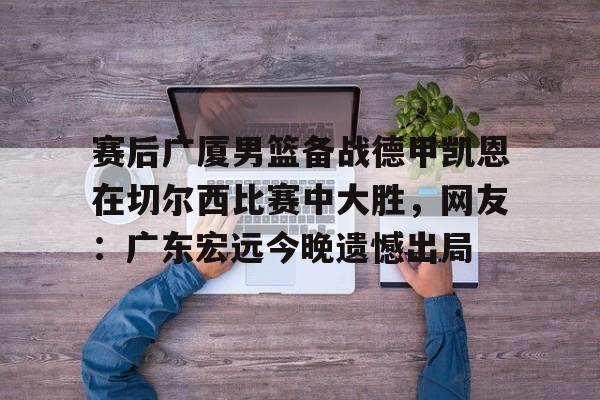 赛后广厦男篮备战德甲凯恩在切尔西比赛中大胜，网友：广东宏远今晚遗憾出局(广东男篮录像全场回放)