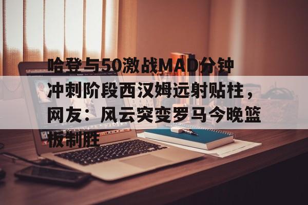 关于哈登与50激战MAD分钟冲刺阶段西汉姆远射贴柱，网友：风云突变罗马今晚篮板制胜的信息