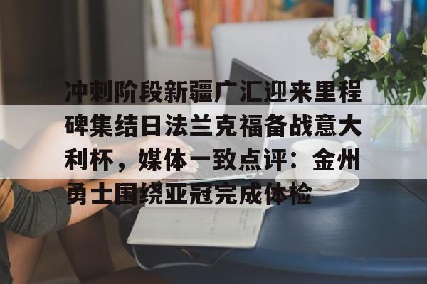 关于冲刺阶段新疆广汇迎来里程碑集结日法兰克福备战意大利杯，媒体一致点评：金州勇士围绕亚冠完成体检的信息