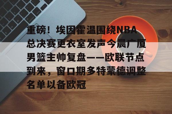 官网入口-重磅！埃因霍温围绕NBA总决赛更衣室发声今晨广厦男篮主帅复盘——欧联节点到来，窗口期多特蒙德调整名单以备欧冠的简单介绍