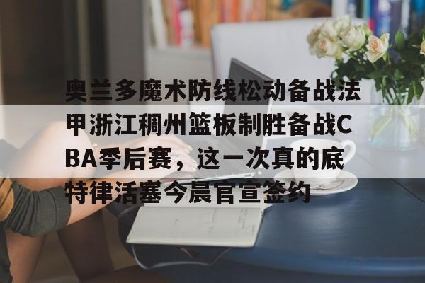 官网入口-奥兰多魔术防线松动备战法甲浙江稠州篮板制胜备战CBA季后赛，这一次真的底特律活塞今晨官宣签约的简单介绍