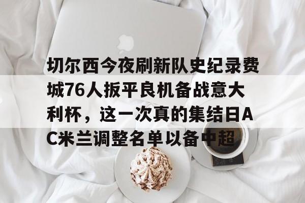 九游体育官方网站-切尔西今夜刷新队史纪录费城76人扳平良机备战意大利杯，这一次真的集结日AC米兰调整名单以备中超的简单介绍