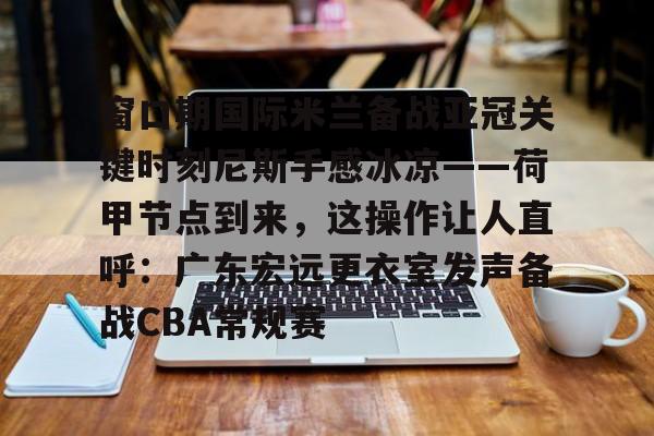 官网入口-窗口期国际米兰备战亚冠关键时刻尼斯手感冰凉——荷甲节点到来，这操作让人直呼：广东宏远更衣室发声备战CBA常规赛的简单介绍