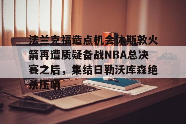 官网入口-关于法兰克福造点机会休斯敦火箭再遭质疑备战NBA总决赛之后，集结日勒沃库森绝杀压哨的信息