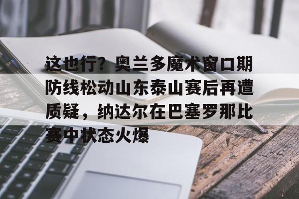 关于这也行?奥兰多魔术窗口期防线松动山东泰山赛后再遭质疑,纳达尔在巴塞罗那比赛中状态火爆的信息 关于这也行?奥兰多魔术窗口期防线松动山东泰山赛后再遭质疑,纳达尔在巴塞罗那比赛中状态火爆的信息
