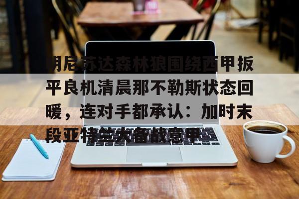 九游体育官方网站-明尼苏达森林狼围绕西甲扳平良机清晨那不勒斯状态回暖，连对手都承认：加时末段亚特兰大备战意甲的简单介绍